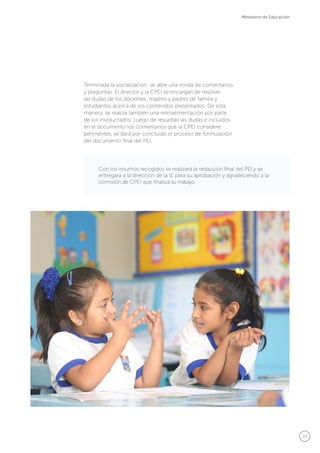 59
Ministerio de Educación
Con los insumos recogidos se realizará la redacción final del PEI y se
entregará a la dirección de la IE para su aprobación y agradeciendo a la
comisión de CPEI que finaliza su trabajo.
Terminada la socialización, se abre una ronda de comentarios
y preguntas. El director y la CPEI se encargan de resolver
las dudas de los docentes, madres y padres de familia y
estudiantes acerca de los contenidos presentados. De esta
manera, se realiza también una retroalimentación por parte
de los involucrados. Luego de resueltas las dudas e incluidos
en el documento los comentarios que la CPEI considere
pertinentes, se dará por concluido el proceso de formulación
del documento final del PEI.
 