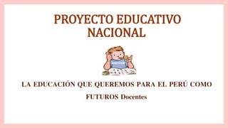 PROYECTO EDUCATIVO
NACIONAL
LA EDUCACIÓN QUE QUEREMOS PARA EL PERÚ COMO
FUTUROS Docentes
 