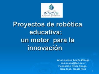 Proyectos de robótica educativa:  un motor  para la innovación  Ana Lourdes Acuña Zúñiga [email_address] Fundación Omar Dengo,  San José,  Costa Rica 