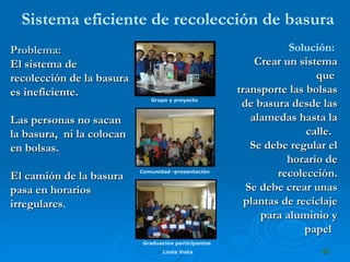 Sistema eficiente de recolección de basura Problema:   El sistema de recolección de la basura es ineficiente. Las personas no sacan  la basura,  ni la colocan en bolsas. El camión de la basura pasa en horarios irregulares . Solución:  Crear un sistema que  transporte las bolsas de basura desde las alamedas hasta la calle.  Se debe regular el horario de recolección. Se debe crear unas plantas de reciclaje para aluminio y papel   Comunidad -presentación Grupo y proyecto Graduación participantes  Linda Vista 