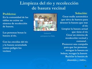Limpieza del río y recolección de basura vecinal   Problema:   En la comunidad de las tablas no existe un sistema de recolección de basura.  Las personas botan la basura al río.  Con las crecidas del río y la basura acumulada corren peligro los vecinos   Solución:  Crear malla automática que sirva de barrera para detener la basura que trae el río Limpiar la basura actual que tiene el río Crear un sistema de recolección vecinal y comunal .  Promover una campaña para que las personas  recogan la basura en bolsas, recoger la basura  Reciclar la basura de aluminio y vidrio .  Graduación  participantes Las Tablas 