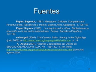 Fuentes    Papert, Seymour ,  (1981). Mindstorns: Children, Computers and Powerful Ideas. [Desafío de la mente]. Buenos Aires, Galápagos.  p. 195-197 Papert Seymor.   (1993).  La máquina de los niños.  Replanterase la educación en la era de los ordenadores.  Paidos,  Barcelona España p.  197-199. enGauge ® (2003)  21st Century  Skills: Literacy in the Digital Age (junio 2006) en  http:// www.ncrel.org/engauge/skills/skills.htm .  p. 14   A.  Acuña  (2004). Robótica y aprendizaje por Diseño en EDUCACIÓN AÑO XLVIII- XLIX, No  139-140, I-II, [en línea]  http://www.educoas.org/portal/bdigital/lae-ducacion/home.html  [consulta]: agosto 2006   .  