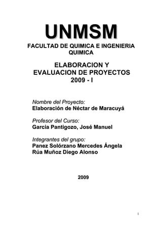 UNMSM

FACULTAD DE QUIMICA E INGENIERIA
QUIMICA

ELABORACION Y
EVALUACION DE PROYECTOS
2009 - I
Nombre del Proyecto:
Elaboración de Néctar de Maracuyá
Profesor del Curso:
García Pantigozo, José Manuel
Integrantes del grupo:
Panez Solórzano Mercedes Ángela
Rúa Muñoz Diego Alonso

2009

1

 