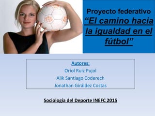 Proyecto federativo
“El camino hacia
la igualdad en el
fútbol”
Autores:
Oriol Ruiz Pujol
Alik Santiago Coderech
Jonathan Giráldez Costas
Sociología del Deporte INEFC 2015
 