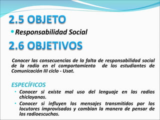 Responsabilidad Social Conocer las consecuencias de la falta de responsabilidad social de la radio en el comportamiento  de los estudiantes de Comunicación III ciclo - Usat. ESPECÍFICOS Conocer si existe mal uso del lenguaje en las radios chiclayanas.   Conocer si influyen los mensajes transmitidos por los locutores improvisados y cambian la manera de pensar de los radioescuchas.   