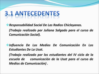 Responsabilidad Social De Las Radios Chiclayanas. (Trabajo realizado por Juliana Salgado para el curso de Comunicación Social).   Influencia De Los Medios De Comunicación En Los Estudiantes De La Usat. (Trabajo realizado por los estudiantes del IV ciclo de la escuela de  comunicación de la Usat para el curso de Medios de Comunicación) . 