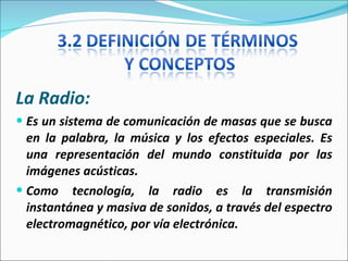 La Radio:  Es un sistema de comunicación de masas que se busca en la palabra, la música y los efectos especiales. Es una representación del mundo constituida por las imágenes acústicas. Como tecnología, la radio es la transmisión instantánea y masiva de sonidos, a través del espectro electromagnético, por vía electrónica. 