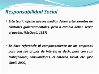 Responsabilidad Social Esta teoría afirma que los medios deben estar exentos de controles gubernamentales, pero a cambio deben servir al pueblo. (McQuail, 1987) Se hace referencia al comportamiento de las empresas para con sus grupos de interés; es decir, para con sus: trabajadores, consumidores, el entorno social, etc. (Mc Quail. 2000) 