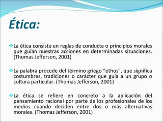 Ética: La ética consiste en reglas de conducta o principios morales que guían nuestras acciones en determinadas situaciones. (Thomas Jefferson, 2001) La palabra procede del término griego “ethos”, que significa costumbres, tradiciones o carácter que guía a un grupo o cultura particular. (Thomas Jefferson, 2001) La ética se refiere en concreto a la aplicación del pensamiento racional por parte de los profesionales de los medios cuando deciden entre dos o más alternativas morales. (Thomas Jefferson, 2001)  