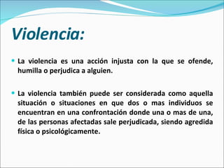 Violencia: La violencia es una acción injusta con la que se ofende, humilla o perjudica a alguien. La violencia también puede ser considerada como aquella situación o situaciones en que dos o mas individuos se encuentran en una confrontación donde una o mas de una, de las personas afectadas sale perjudicada, siendo agredida física o psicológicamente. 
