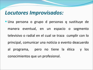 Locutores Improvisados: Una persona o grupo d personas q sustituye de manera eventual, en un espacio o segmento televisivo o radial en el cual se traza  cumplir con lo principal, comunicar una noticia o evento deacuerdo al programa,  pero no tiene la ética  y los conocimientos que un profesional.  