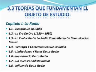 Capitulo I: La Radio 1.1.- Historia De La Radio 1.2.- La Era De Oro (1930 – 1950) 1.3.- La Evolución De La Radio Como Medio De Comunicación Masiva 1.4.- Ventajas Y Características De La Radio  1.5.- Limitaciones Y Retos De La Radio  1.6.- Importancia De La Radio  1.7.- Un Buen Periodista Radial  1.8.- Influencia De La Radio  