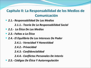 Capitulo II: La Responsabilidad de los Medios de Comunicación  2.1.- Responsabilidad De Los Medios 2.1.1.- Teoría De La Responsabilidad Social 2.2.-  La Ética De Los Medios 2.3.- Faltas a La Ética 2.4.- El Equilibrio De Los Intereses De Poder 2.4.1.- Veracidad Y Honestidad 2.4.2.- Privacidad  2.4.3.- Confidencialidad  2.4.4.- Conflictos Personales De Interés 2.5.- Códigos De Ética Y Autorregulación  