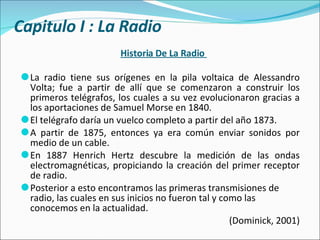 Historia De La Radio  La radio tiene sus orígenes en la pila voltaica de Alessandro Volta; fue a partir de allí que se comenzaron a construir los primeros telégrafos, los cuales a su vez evolucionaron gracias a los aportaciones de Samuel Morse en 1840.  El telégrafo daría un vuelco completo a partir del año 1873. A partir de 1875, entonces ya era común enviar sonidos por medio de un cable. En 1887 Henrich Hertz descubre la medición de las ondas electromagnéticas, propiciando la creación del primer receptor de radio.  Posterior a esto encontramos las primeras transmisiones de radio, las cuales en sus inicios no fueron tal y como las conocemos en la actualidad.  (Dominick, 2001) Capitulo I : La Radio 