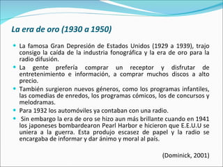 La era de oro (1930 a 1950) La famosa Gran Depresión de Estados Unidos (1929 a 1939), trajo consigo la caída de la industria fonográfica y la era de oro para la radio difusión.  La gente prefería comprar un receptor y disfrutar de entretenimiento e información, a comprar muchos discos a alto precio.  También surgieron nuevos géneros, como los programas infantiles, las comedias de enredos, los programas cómicos, los de concursos y melodramas.  Para 1932 los automóviles ya contaban con una radio. Sin embargo la era de oro se hizo aun más brillante cuando en 1941 los japoneses bombardearon Pearl Harbor e hicieron que E.E.U.U se uniera a la guerra. Esta produjo escasez de papel y la radio se encargaba de informar y dar ánimo y moral al país.  (Dominick, 2001) 