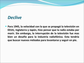 Declive Para 1945, la velocidad con la que se propagó la televisión en EEUU, Inglaterra y Japón, hizo pensar que la radio estaba por morir. Sin embargo, la interrupción de la televisión fue mas bien un desafío para la industria radiofónica. Esta tendría que buscar nuevos métodos para levantarse y seguir en pie.  