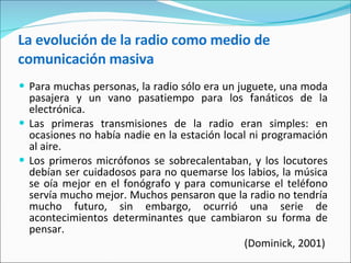 La evolución de la radio como medio de comunicación masiva Para muchas personas, la radio sólo era un juguete, una moda pasajera y un vano pasatiempo para los fanáticos de la electrónica.  Las primeras transmisiones de la radio eran simples: en ocasiones no había nadie en la estación local ni programación al aire. Los primeros micrófonos se sobrecalentaban, y los locutores debían ser cuidadosos para no quemarse los labios, la música se oía mejor en el fonógrafo y para comunicarse el teléfono servía mucho mejor. Muchos pensaron que la radio no tendría mucho futuro, sin embargo, ocurrió una serie de acontecimientos determinantes que cambiaron su forma de pensar.  (Dominick, 2001)   