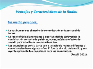 Ventajas y Características de la Radio: Un medio personal:  La voz humana es el medio de comunicación más personal de todos.  La radio ofrece al anunciante a oportunidad de aprovechar la combinación correcta de palabras, voces, música y efectos de sonido para establecer un contacto único. Los anunciantes por su parte ven a la radio de manera diferente a como la veían hace algunos años. El fuerte vínculo de la radio y sus oyentes promete buenos planes para los anunciantes.  (Rusell, 2001). 