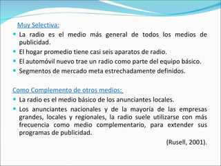 Muy Selectiva: La radio es el medio más general de todos los medios de publicidad.  El hogar promedio tiene casi seis aparatos de radio.  El automóvil nuevo trae un radio como parte del equipo básico. Segmentos de mercado meta estrechadamente definidos.  Como Complemento de otros medios:   La radio es el medio básico de los anunciantes locales.  Los anunciantes nacionales y de la mayoría de las empresas grandes, locales y regionales, la radio suele utilizarse con más frecuencia como medio complementario, para extender sus programas de publicidad. (Rusell, 2001). 