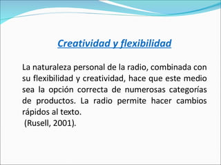 Creatividad y flexibilidad   La naturaleza personal de la radio, combinada con su flexibilidad y creatividad, hace que este medio sea la opción correcta de numerosas categorías de productos. La radio permite hacer cambios rápidos al texto. (Rusell, 2001). 