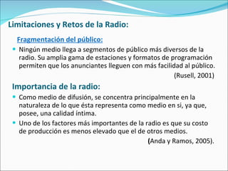 Limitaciones y Retos de la Radio:  Fragmentación del público: Ningún medio llega a segmentos de público más diversos de la radio. Su amplia gama de estaciones y formatos de programación permiten que los anunciantes lleguen con más facilidad al público.  (Rusell, 2001)  Importancia de la radio: Como medio de difusión, se concentra principalmente en la naturaleza de lo que ésta representa como medio en si, ya que, posee, una calidad íntima. Uno de los factores más importantes de la radio es que su costo de producción es menos elevado que el de otros medios. ( Anda y Ramos, 2005).   