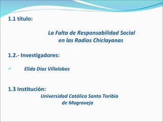 1.1 título:   La Falta de Responsabilidad Social en las Radios Chiclayanas  1.2.- Investigadores:   Elida Diaz Villalobos 1.3 Institución: Universidad Católica Santo Toribio    de Mogrovejo 