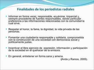 Finalidades de los periodistas radiales Informar en forma veraz, responsable, ecuánime, imparcial y, siempre procedente de fuentes responsables, dando particular preferencia a las informaciones relacionadas con la comunidad la cual sirve.  Respetar el honor, la fama, la dignidad, la vida privada de las personas. Fomentar una ciudadanía responsable y solidaria, comprometida con la construcción de una sociedad con democracia social y políticamente justas. Incentivar el libre ejercicio de  expresión, información y participación de la sociedad en el quehacer de la emisora. En general, entretener en forma sana y amena.  ( Anda y Ramos, 2005).  