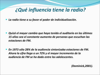 ¿Qué influencia tiene la radio? La radio tiene a su favor el poder de individualización.  Quizá el mayor cambio que haya tenido el auditorio en los últimos 15 años sea el constante aumento de personas que escuchan las estaciones de FM.  En 1973 sólo 28% de la audiencia sintonizaba estaciones de FM. Ahora la cifra llega a un 72% y el mayor incremento de la audiencia de FM se ha dado entre los adolescentes. (Dominick,2001).  