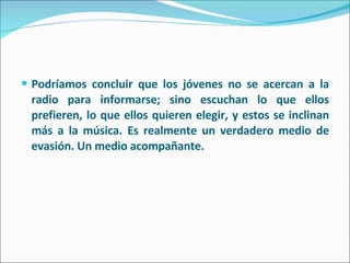 Podríamos concluir que los jóvenes no se acercan a la radio para informarse; sino escuchan lo que ellos prefieren, lo que ellos quieren elegir, y estos se inclinan más a la música. Es realmente un verdadero medio de evasión. Un medio acompañante. 