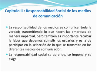 Capitulo II : Responsabilidad Social de los medios de comunicación La responsabilidad de los medios es comunicar toda la verdad; transmitiendo lo que hacen las empresas de manera imparcial, pero también es importante recalcar la labor que debemos cumplir los usuarios y es la de participar en la selección de lo que se transmite en los diferentes medios de comunicación. La responsabilidad social se aprende, se impone y se exige.  