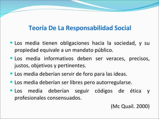 Teoría De La Responsabilidad Social   Los media tienen obligaciones hacia la sociedad, y su propiedad equivale a un mandato público. Los media informativos deben ser veraces, precisos, justos, objetivos y pertinentes. Los media deberían servir de foro para las ideas. Los media deberían ser libres pero autorregularse. Los media deberían seguir códigos de ética y profesionales consensuados. (Mc Quail. 2000) 