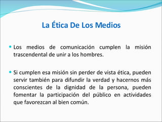 La Ética De Los Medios Los medios de comunicación cumplen la misión trascendental de unir a los hombres.  Si cumplen esa misión sin perder de vista ética, pueden servir también para difundir la verdad y hacernos más conscientes de la dignidad de la persona, pueden fomentar la participación del público en actividades que favorezcan al bien común.  