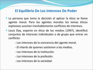 El Equilibrio De Los Intereses De Poder   La persona que toma la decisión al aplicar la ética se llama agente moral. Para los agentes morales los temas éticos espinosos suscitan inevitablemente conflictos de intereses.  Louis Day, experto en ética de los medios (1997), identificó conjuntos de intereses individuales o de grupo que entrar en conflicto: - Los intereses de la conciencia del agente moral.  - El interés de quienes sostienen a los medios.  - Los intereses de la institución.  - Los intereses de la profesión.  - Los intereses de la sociedad.   