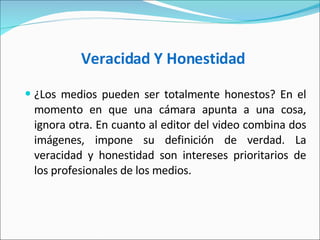 Veracidad Y Honestidad   ¿Los medios pueden ser totalmente honestos? En el momento en que una cámara apunta a una cosa, ignora otra. En cuanto al editor del video combina dos imágenes, impone su definición de verdad. La veracidad y honestidad son intereses prioritarios de los profesionales de los medios.  