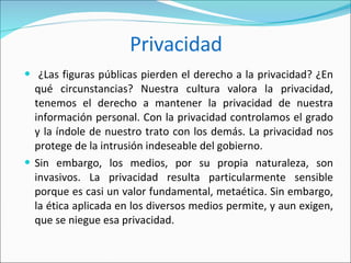 Privacidad ¿Las figuras públicas pierden el derecho a la privacidad? ¿En qué circunstancias? Nuestra cultura valora la privacidad, tenemos el derecho a mantener la privacidad de nuestra información personal. Con la privacidad controlamos el grado y la índole de nuestro trato con los demás. La privacidad nos protege de la intrusión indeseable del gobierno.  Sin embargo, los medios, por su propia naturaleza, son invasivos. La privacidad resulta particularmente sensible porque es casi un valor fundamental, metaética. Sin embargo, la ética aplicada en los diversos medios permite, y aun exigen, que se niegue esa privacidad.  