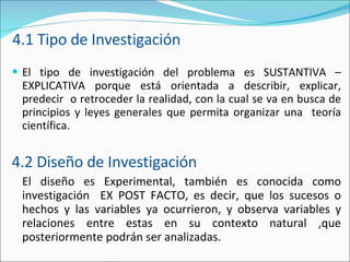 4.1 Tipo de Investigación El tipo de investigación del problema es SUSTANTIVA – EXPLICATIVA porque está orientada a describir, explicar, predecir  o retroceder la realidad, con la cual se va en busca de principios y leyes generales que permita organizar una  teoría científica. 4.2 Diseño de Investigación El diseño es Experimental, también es conocida como investigación  EX POST FACTO, es decir, que los sucesos o hechos y las variables ya ocurrieron, y observa variables y relaciones entre estas en su contexto natural ,que posteriormente podrán ser analizadas.  
