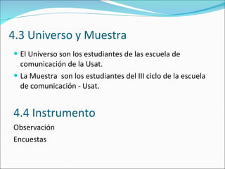 4.3 Universo y Muestra El Universo son los estudiantes de las escuela de comunicación de la Usat.  La Muestra  son los estudiantes del III ciclo de la escuela de comunicación - Usat.  4.4 Instrumento Observación  Encuestas  