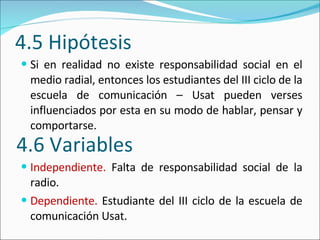 4.5 Hipótesis Si en realidad no existe responsabilidad social en el medio radial, entonces los estudiantes del III ciclo de la escuela de comunicación – Usat pueden verses influenciados por esta en su modo de hablar, pensar y comportarse.  Independiente.  Falta de responsabilidad social de la radio.  Dependiente.  Estudiante del III ciclo de la escuela de comunicación Usat.  4.6 Variables 