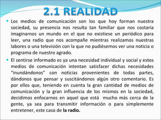 Los medios de comunicación son los que hoy forman nuestra sociedad, su presencia nos resulta tan familiar que nos costaría imaginarnos un mundo en el que no existiese un periódico para leer, una radio que nos acompañe mientras realizamos nuestras labores o una televisión con la que no pudiésemos ver una noticia o programa de nuestro agrado.  El sentirse informado es ya una necesidad individual y social y estos medios de comunicación intentan satisfacer dichas necesidades “inundándonos” con noticias provenientes de todas partes, dándonos que pensar y suscitándonos algún otro comentario.  Es por ellos que, teniendo en cuenta la gran cantidad de medios de comunicación y la gran influencia de los mismos en la sociedad, decidimos enfocarnos en aquel que está  mucho más cerca de la gente, ya sea para transmitir información o para simplemente entretener, este caso de  la radio.  