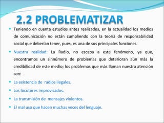 Teniendo en cuenta estudios antes realizados, en la actualidad los medios de comunicación no están cumpliendo con la teoría de responsabilidad social que deberían tener, pues, es una de sus principales funciones.  Nuestra realidad:   La Radio, no escapa a este fenómeno, ya que, encontramos un sinnúmero de problemas que deterioran aún más la credibilidad de este medio;   los problemas que más llaman nuestra atención son: La existencia de  radios ilegales. Los locutores improvisados. La transmisión de  mensajes violentos. El mal uso que hacen muchas veces del lenguaje.  