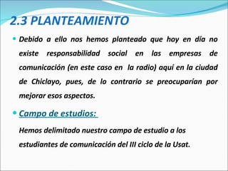2.3 PLANTEAMIENTO Debido a ello nos hemos planteado que hoy en día no existe responsabilidad social en las empresas de comunicación (en este caso en  la radio) aquí en la ciudad de Chiclayo, pues, de lo contrario se preocuparían por mejorar esos aspectos.  Campo de estudios:  Hemos delimitado nuestro campo de estudio a los estudiantes de comunicación del III ciclo de la Usat.  