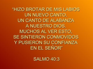 “ HIZO BROTAR DE MIS LABIOS  UN NUEVO CANTO,  UN CANTO DE ALABANZA  A NUESTRO DIOS.  MUCHOS AL VER ESTO,  SE SINTIERON CONMOVIDOS  Y PUSIERON SU CONFIANZA  EN EL SEÑOR” SALMO 40:3 