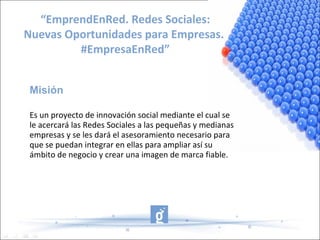 “EmprendEnRed. Redes Sociales:
Nuevas Oportunidades para Empresas.
         #EmpresaEnRed”


 Misión

 Es un proyecto de innovación social mediante el cual se
 le acercará las Redes Sociales a las pequeñas y medianas
 empresas y se les dará el asesoramiento necesario para
 que se puedan integrar en ellas para ampliar así su
 ámbito de negocio y crear una imagen de marca fiable.
 