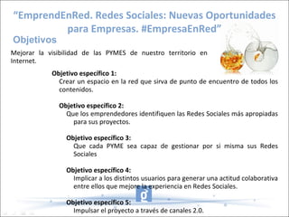 “EmprendEnRed. Redes Sociales: Nuevas Oportunidades
         para Empresas. #EmpresaEnRed”
Objetivos
Mejorar la visibilidad de las PYMES de nuestro territorio en
Internet.
            Objetivo específico 1:
              Crear un espacio en la red que sirva de punto de encuentro de todos los
              contenidos.

              Objetivo específico 2:
                Que los emprendedores identifiquen las Redes Sociales más apropiadas
                  para sus proyectos.

                Objetivo específico 3:
                  Que cada PYME sea capaz de gestionar por si misma sus Redes
                  Sociales

                Objetivo específico 4:
                  Implicar a los distintos usuarios para generar una actitud colaborativa
                  entre ellos que mejore la experiencia en Redes Sociales.

                Objetivo específico 5:
                  Impulsar el proyecto a través de canales 2.0.
 