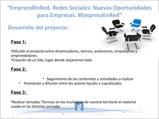 “EmprendEnRed. Redes Sociales: Nuevas Oportunidades
         para Empresas. #EmpresaEnRed”
Desarrollo del proyecto:

 Fase 1:
 •Difundir el proyecto entre dinamizadores, técnico, autónomos, empresarios y
 emprendedores.
 •Creación de un Site, lugar donde alojaremos todo

 Fase 2:

                  • Seguimiento de los contenidos y actividades a realizar
      • Promoción y difusión entre los actores locales y supralocales.

 Fase 3:

 •Realizar Jornadas Técnicas en los municipios de nuestro territorio el material
 usado en las distintas jornadas
 