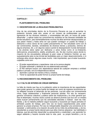 Proyecto de Inversión
CAPITULO I
PLANTEAMIENTO DEL PROBLEMA
1.1 DESCRIPCION DE LA REALIDAD PROBLEMÁTICA
Una de las prioridades dentro de la Economía Peruana es que al aumentar la
población durante cada año, existe un sin número de profesionales que van
egresando de los diversos institutos y universidades del país, en busca de poder
desarrollar y aplicar todos los conocimien tos recibidos en las diversas entidades de
donde estudiaron, pero lamentablemente muchos de ellos terminan decepcionados ya
que pasan meses y hasta años sin que puedan conseguir un puesto de trabajo y
dedicarse a otros rubros de las cuales precisamente no han estudiado como son el
ser comerciantes, taxistas, vendedores de diversos bienes y productos, obreros de
alguna empresa, etc. y en algunos casos cuando la desesperación inunda demasiado
a los jóvenes estos optan por dedicarse a actos ilícitos como el co ntrabando,
delincuencia, proxenetismo, estafa, prostitución, etc. Se dan muchos casos donde la
mayoría de los encuestados atribuyen la gran culpa al Gobierno Central, ya que
supuestamente este no les brinda las facilidades para un mejor desenvolvimiento, s in
embargo ellos obvian algunas cosas mucho más importantes, que el estar buscando
culpables como son:
El poder especializarse y capacitarse más en la carrera elegida.
El poder sobresalir y destacar de una determinada actividad.
El NO siempre buscar una dependencia laboral de cualquier empresa o entidad
pública o privada, sino la independencia laboral.
Aprender a pensar de manera crítica y creativa.
Tener la capacidad de poder formar su propia fuente de trabajo.
1.2 RECONOCIMIENTO DEL PROBLEMA
1.2.1 FALTA DE INTERES DE CREAR EMPRESA
La falta de interés que hay en la población sobre la importancia de las capacidades
para poder generar su propia fuente de trabajo así como de ingresos económicos se
ve reflejado durante el desarrollo de las personas, cua ndo estos son primeramente
niños, luego adolescentes y finalmente personas adultas. Por eso es necesario
generar conciencia colectiva y pública sobre las implicancias y la crisis general que
trae el desempleo, muchas veces cuando se observa jóvenes que bus can un empleo
estos buscan primeramente que las actividades laborales a realizar sean las más
fáciles, y de no haberla prefieren seguir buscando y buscando por largos periodos el
anhelado puesto de trabajo, pero rara vez se busca capacitaciones para poder
generar su propia empresa. Por eso es indispensable despertar una conciencia en la
sociedad y estimularlos a la creación de parte de los miles de profesionales, y de los
estudiantes su propia fuente laboral para que ellos mismos adquieran las habilidade s
básicas, que les permitan desarrollar su pensamiento y creatividad; y así aprender ha
seguir adelante y hacerlo durante toda la vida, para su propio beneficio y en la
 