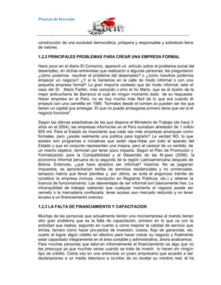 Proyecto de Inversión
construcción de una sociedad democrática, próspera y responsable y sobretodo llena
de valores.
1.2.2 PRINCIPALES PROBLEMAS PARA CREAR UNA EMPRESA FORMAL
Hace poco en el diario El Comercio, apareció un artículo sobre el problema social del
desempleo, en dichas entrevistas que realizaron a algunas personas; les preguntaron
¿cómo podemos resolver el problema del desempleo? o ¿como nosotros podemos
empezar un negocio? ¿Y si lo haríamos en la calle de modo informal o con una
pequeña empresa formal? La gran mayoría contesto que de modo informal, este el
caso del Sr. Mario Farfán, más conocido c omo el tío Mario, que es el dueño de la
mejor anticuchería de Barranco el cual en ningún momento dudo de su respuesta.
Hacer empresa en el Perú, no es hoy mucho más fácil de lo que era cuando él
empezó con una carretilla en 1986. "formales desde el comien zo pueden ser los que
tienen un capital que arriesgar. El que no puede arriesgarse primero tiene que ver si el
negocio funciona".
Según las últimas estadísticas de las que dispone el Ministerio de Trabajo (de hace 3
años en el 2004), las empresas informa les en el Perú sumaban alrededor de 1 millón
855 mil. Para el Estado es importante que cada vez más empresas arranquen como
formales, pero ¿existe realmente una política para lograrlo? La verdad NO, lo que
existen son programas e iniciativas que están repa rtidas por todo el aparato del
Estado y que en conjunto representan una mejora, pero al carecer de un sentido, de
un mismo objetivo, terminan por tener poco impacto. Según el Plan de Promoción y
Formalización para la Compatibilidad y el Desarrollo de las M ypes (2006), la
economía informal peruana es la segunda de la región Latinoamericana después de
Bolivia. Entonces, ¿qué hace atractivo ser informal? Veamos: No se pagarían
impuestos, se aprovecharían tarifas de servicios residenciales y no comerciales,
tampoco habría que llevar planillas y, por último, se evita el engorroso trámite de
constituir la empresa (minuta, inscripción en Registros Públicos, etc.) y obtener la
licencia de funcionamiento. Las desventajas de ser informal son básicamente tres: La
intranquilidad de trabajar sabiendo que cualquier momento el negocio puede ser
cerrado o la mercadería confiscada, tener acceso aun mercado reducido y no tener
acceso a un financiamiento oneroso.
1.2.3 LA FALTA DE FINANCIAMIENTO Y CAPACITACION
Muchas de las personas que actualmente tienen una microempresa al mando tienen
otro gran problema que es la falta de capacitación, primero en lo que va con la
actividad que realiza, segundo en cuanto a como mejorar la calidad de servicio que
brinda, tercero como hacer proyectos de inversión, costos, flujo de ganancias, etc.
cuarto el lograr algún crédito en efectivo para hacer crecer su negocio y finalmente
estar capacitado íntegramente en el área contable y administrativa, ahora analicemos:
Para muchas personas que laboran informalmente el financiamiento es algo que no
les preocupa ya que muchas veces cuando se trata de invertir lo hacen sin ningún
tipo de crédito. Cierta vez en una entrevista un joven empresario que accedió a dar
declaraciones a un medio televisivo a ca mbio de no revelar su nombre real, él ha
 