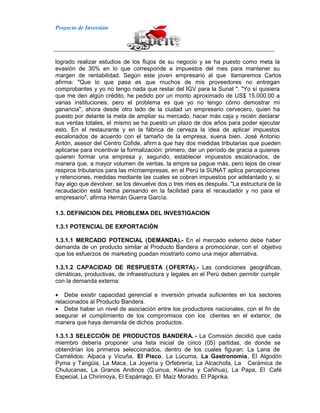 Proyecto de Inversión
logrado realizar estudios de los flujos de su negocio y se ha puesto como meta la
evasión de 30% en lo que corresponde a impuestos del mes para mantener su
margen de rentabilidad. Según este joven empresario al que llamaremos Carlos
afirma: "Que lo que pasa es que muchos de mis proveedores no entregan
comprobantes y yo no tengo nada que restar del IGV para la Sunat ". "Yo sí quisiera
que me den algún crédito, he pedido por un monto aproximado de US$ 15.000.00 a
varias instituciones, pero el problema es que yo no tengo cómo demostrar mi
ganancia", ahora desde otro lado de la ciudad un empresario cervecero, quien ha
puesto por delante la meta de ampliar su mercado, hacer más caja y recién declarar
sus ventas totales, el mismo se ha puesto un plazo de dos años para poder ejecutar
esto. En el restaurante y en la fábrica de cerveza la idea de aplicar impuestos
escalonados de acuerdo con el tamaño de la empresa, suena bien. José Antonio
Antón, asesor del Centro Cofide, afirm a que hay dos medidas tributarias que pueden
aplicarse para incentivar la formalización: primero, dar un período de gracia a quienes
quieren formar una empresa y, segundo, establecer impuestos escalonados, de
manera que, a mayor volumen de ventas, la empre sa pague más, pero lejos de crear
respiros tributarios para las microempresas, en el Perú la SUNAT aplica percepciones
y retenciones, medidas mediante las cuales se cobran impuestos por adelantado y, si
hay algo que devolver, se los devuelve dos o tres mes es después. "La estructura de la
recaudación está hecha pensando en la facilidad para el recaudador y no para el
empresario", afirma Hernán Guerra García.
1.3. DEFINICION DEL PROBLEMA DEL INVESTIGACION
1.3.1 POTENCIAL DE EXPORTACIÓN
1.3.1.1 MERCADO POTENCIAL (DEMANDA).- En el mercado externo debe haber
demanda de un producto similar al Producto Bandera a promocionar, con el objetivo
que los esfuerzos de marketing puedan mostrarlo como una mejor alternativa.
1.3.1.2 CAPACIDAD DE RESPUESTA ( OFERTA).- Las condiciones geográficas,
climáticas, productivas, de infraestructura y legales en el Perú deben permitir cumplir
con la demanda externa:
Debe existir capacidad gerencial e inversión privada suficientes en los sectores
relacionados al Producto Bandera.
Debe haber un nivel de asociación entre los productores nacionales, con el fin de
asegurar el cumplimiento de los compromisos con los clientes en el exterior, de
manera que haya demanda de dichos productos.
1.3.1.3 SELECCIÓN DE PRODUCTOS BANDERA. - La Comisión decidió que cada
miembro debería proponer una lista inicial de cinco (05) partidas, de donde se
obtendrían los primeros seleccionados, dentro de los cuales figuran: La Lana de
Camélidos: Alpaca y Vicuña, El Pisco, La Lúcuma, La Gastronomía, El Algodón
Pyma y Tangüis, La Maca, La Joyería y Orfebrería, La Alcachofa, La Cerámica de
Chulucanas, La Granos Andinos (Q uinua, Kiwicha y Cañihua), La Papa, El Café
Especial, La Chirimoya, El Espárrago, El Maíz Morado, El Páprika.
 