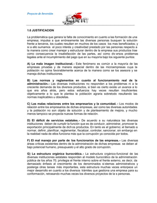 Proyecto de Inversión
1.6 JUSTIFICACION
La problemática que genera la falta de conocimiento en cuanto a las formación de una
empresa; impulsa a que erróneamente las diversas personas busquen la solución
frente a terceros, los cuales resultan en muchos de los casos los mas beneficiados; y
si a ello sumamos el poco interés y creatividad prestado por las personas respecto a
la manera como crear manejar y estructurar dentro de la empresa sus productos trae
como consecuencia la insatisfacción de las partes, así como div ersos problemas
legales ante el incumplimiento del pago que en su mayoría bajo los siguiente puntos:
A) La mala imagen institucional.- Este fenómeno es común a la mayoría de las
empresas privadas y de manera especial dentro de las microempresas cuya la
población no opina favorablemente acerca de la manera como se los asesora y se
maneja dichas instituciones.
B) Las normas y reglamentos en cuanto al funcionamiento real de la
administración.- Las diversas instituciones no responden a los problemas ni a la
creciente demanda de los diversos productos, si bien es cierto existe un avance a lo
que era años atrás, pero estos esfuerzos hay veces resultan insuficientes
objetivamente a lo que le plantea la población agraria sobretodo resultando las
normas inaplicables u obsoletas.
C) Las malas relaciones entre los empresarios y la comunidad. - Los modos de
relación entre los empresarios de dichas empresas, así como las diversas autoridades
y la población no son objeto de solución y de planteamiento de mejora, y mucho
menos tampoco se proyecta nuevas formas de relación.
D) El déficit de servicios estatales. - De acuerdo a su naturaleza las diversas
instituciones deben de cumplir la función que es de conducir, administrar, promover la
exportación principalmente de dichos productos. En tanto es el gobierno; el llamado a
normar, definir, planificar, reglamentar, fiscalizar, controlar, sancionar, sin embargo en
la realidad nada de ellos funciona más que la corrupción ya conocida por todos.
F) El mal manejo por parte de los funcionarios de las empresas. - Las diversas
áreas críticas existentes dentro de la administración de dichas empresas se deben al
bajo potencial humano, presupuesto y el alto grado de corrupción.
G) La estructura orgánica burocrática. - La estructura orgánico-funcional de las
diversas instituciones estatales responden al modelo burocrático de la administración
pública de los años 70, privilegia el frente interno sobre el frente externo, es decir, da
demasiado énfasis al crecimiento de los denominados si stemas administrativos y
posterga otras tareas más importantes, esta estructura muchas veces entorpece un
mejor desarrollo en cuanto a los diversos trámites que gestiona una empresa para su
conformación, retrasando muchas veces los diversos proyectos de la s personas.
 