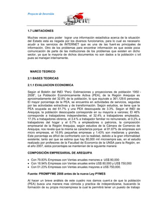 Proyecto de Inversión
1.7 LIMITACIONES
Muchas veces para poder lograr una información estadística acerca de la situación
del Estado esta es negada por los diversos funcionarios, para lo cual es necesario
acudir a los servicios de INTERNET que es una de las fuent es principales de
información. Otro de los problemas para encontrar información es que existe poca
comunicación de parte de las instituciones de los problemas que existen en dicho
sector, ya que la mayoría de dichos documentos no son dados a la población c ivil
pues se manejan internamente.
MARCO TEORICO
2.1 BASES TEORICAS
2.1.1 EVALUACION ECONOMICA
Según el Boletín del INEI “Perú: Estimaciones y proyecciones de población 1950 -
2008”, La Población Económicamente Activa (PEA), de la Región Arequipa es
aproximadamente del 32.8% de la población, lo que equivale a 361,129.6 personas.
El mayor porcentaje de la PEA, se encuentra en actividades de servicios, seguidas
por las actividades extractivas y de transformación. Según estudios, se tiene que la
PEA ocupada es del 61.7% y una PEA desocupada de 3.3%. Según el INEI de
Arequipa, la población desocupada corresponde en su mayoría a varones; El 46%
corresponde a trabajadores independientes, el 32.4% a trabajadores empleados,
17.3% a trabajadores obreros, el 3.4% a trabajador familiar no remunerado, el 0.2% a
trabajadores del hogar y el 0.7% a empleadores o patronos, la composición
empresarial de la Región Arequipa, según estudios de la Cámara de Comercio de
Arequipa, nos revela que la misma se caracteriza porque el 81.67% de empresas son
micro empresas, el 16.9% pequeñas empresas y 1.43% son medianas y grandes.
Este porcentaje es difícil de confrontarlo con la realidad, debido a la gran informalidad
existente; tanto así que se estima que hay 80,000 mil microempre sas, en el estudio
realizado por profesores de la Facultad de Economía de la UNSA para la Región, en
el año 2007, estos porcentajes se mantenían de la siguiente manera:
COMPOSICIÓN EMPRESARIAL DE AREQUIPA
Con 79.83% Empresas con Ventas anuales menores a US$ 80,000
Con 18.94% Empresas con Ventas anuales entre US$ 80,000 y US$ 750,000
Con 01.23% Empresas con Ventas anuales mayores a US$ 750,000.
Fuente: PROMPYME 2008 antes de la nueva Ley PYMES
Al hacer un breve análisis de este cuadro nos damos cuent a de que la población
(PEA) busca una manera mas cómoda y practica de independizarse, buscando la
formación de su propia microempresa la cual le permitirá tener un puesto de trabajo
 